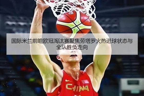 国际米兰前瞻欧冠淘汰赛聚焦劳塔罗火热进球状态与全队胜负走向