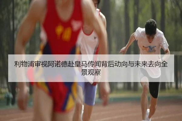 利物浦审视阿诺德赴皇马传闻背后动向与未来去向全景观察