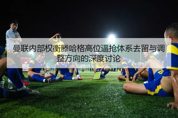 曼联内部权衡滕哈格高位逼抢体系去留与调整方向的深度讨论