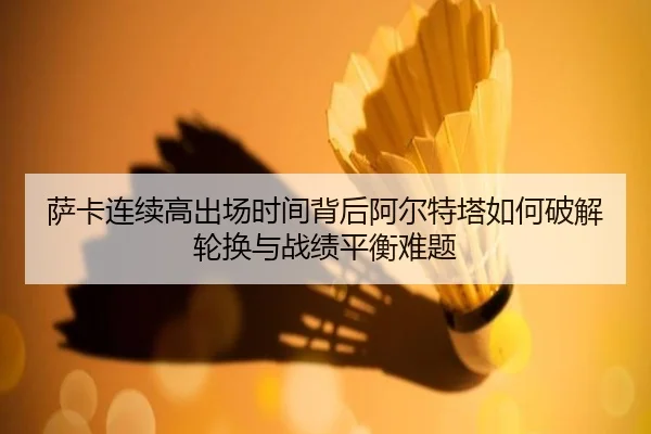 萨卡连续高出场时间背后阿尔特塔如何破解轮换与战绩平衡难题