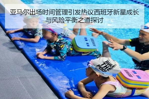 亚马尔出场时间管理引发热议西班牙新星成长与风险平衡之道探讨
