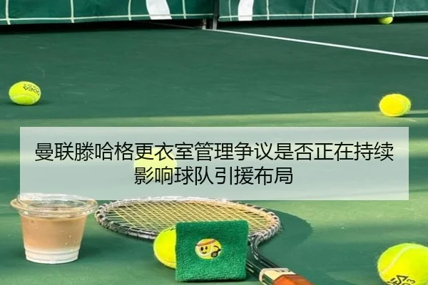 曼联滕哈格更衣室管理争议是否正在持续影响球队引援布局