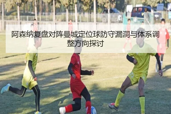 阿森纳复盘对阵曼城定位球防守漏洞与体系调整方向探讨