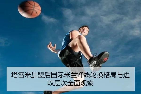 塔雷米加盟后国际米兰锋线轮换格局与进攻层次全面观察