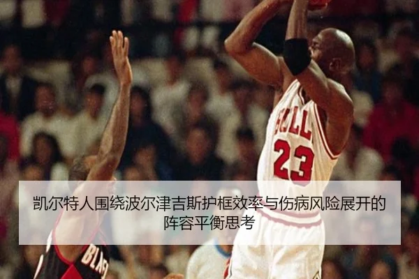 凯尔特人围绕波尔津吉斯护框效率与伤病风险展开的阵容平衡思考