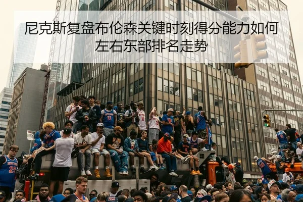 尼克斯复盘布伦森关键时刻得分能力如何左右东部排名走势