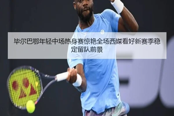 毕尔巴鄂年轻中场热身赛惊艳全场西媒看好新赛季稳定留队前景